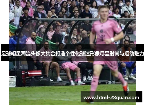 足球明星潮流头像大集合打造个性化球迷形象尽显时尚与运动魅力 足球明星潮流头像大集合打造个性化球迷形象尽显时尚与运动魅力