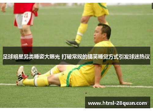 足球明星另类睡姿大曝光 打破常规的搞笑睡觉方式引发球迷热议 足球明星另类睡姿大曝光 打破常规的搞笑睡觉方式引发球迷热议