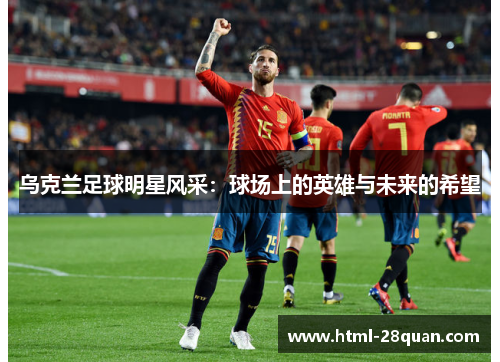 乌克兰足球明星风采：球场上的英雄与未来的希望