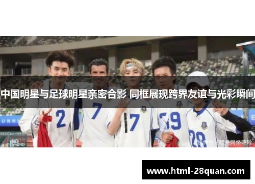 中国明星与足球明星亲密合影 同框展现跨界友谊与光彩瞬间 中国明星与足球明星亲密合影 同框展现跨界友谊与光彩瞬间