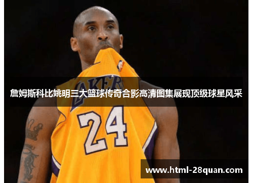詹姆斯科比姚明三大篮球传奇合影高清图集展现顶级球星风采