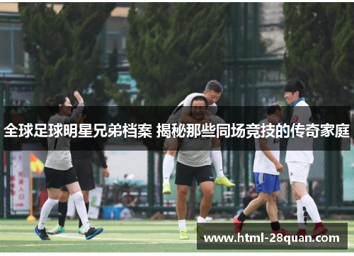 全球足球明星兄弟档案 揭秘那些同场竞技的传奇家庭 全球足球明星兄弟档案 揭秘那些同场竞技的传奇家庭